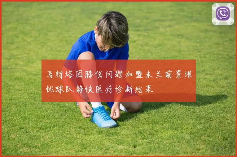 马特塔因膝伤问题加盟米兰前景堪忧球队静候医疗诊断结果