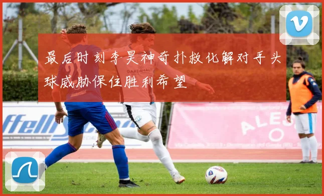 最后时刻李昊神奇扑救化解对手头球威胁保住胜利希望