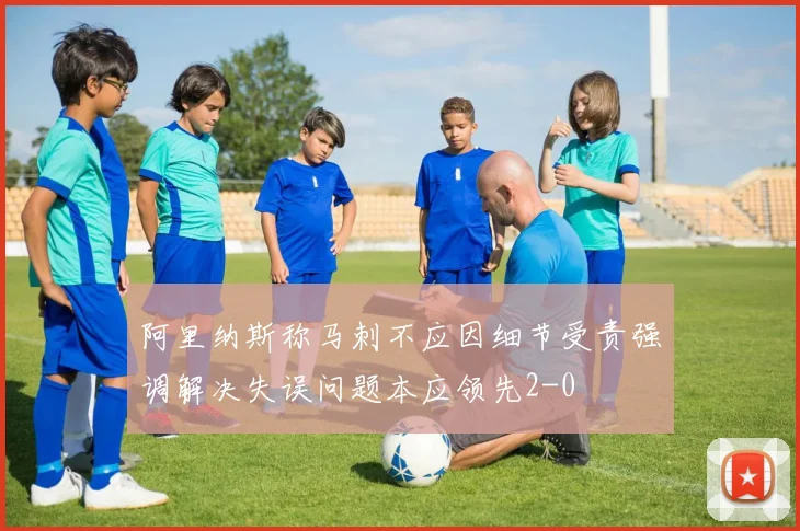 阿里纳斯称马刺不应因细节受责强调解决失误问题本应领先2-0