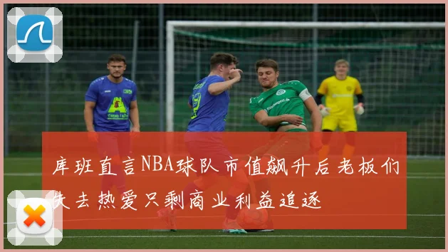 库班直言NBA球队市值飙升后老板们失去热爱只剩商业利益追逐