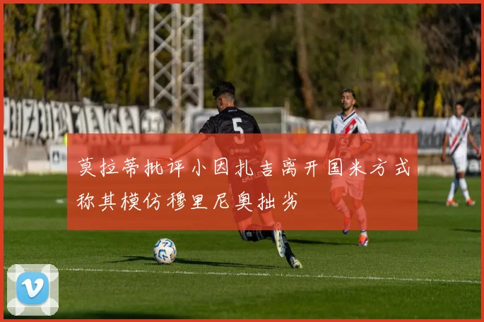 莫拉蒂批评小因扎吉离开国米方式称其模仿穆里尼奥拙劣