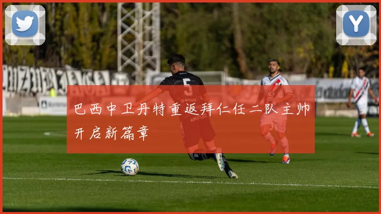 巴西中卫丹特重返拜仁任二队主帅开启新篇章