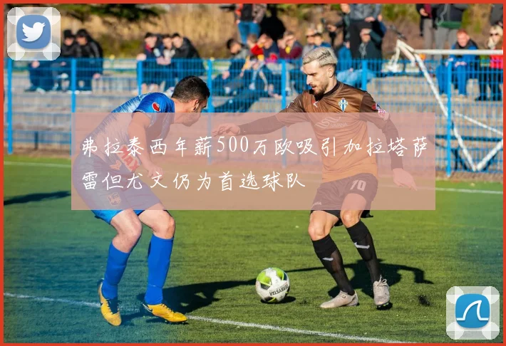 弗拉泰西年薪500万欧吸引加拉塔萨雷但尤文仍为首选球队