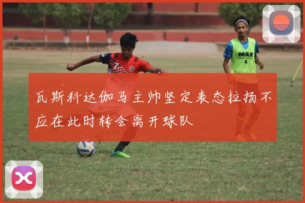 瓦斯科达伽马主帅坚定表态拉扬不应在此时转会离开球队