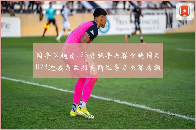 同半区越南U23晋级半决赛今晚国足U23迎战乌兹别克斯坦争夺决赛名额