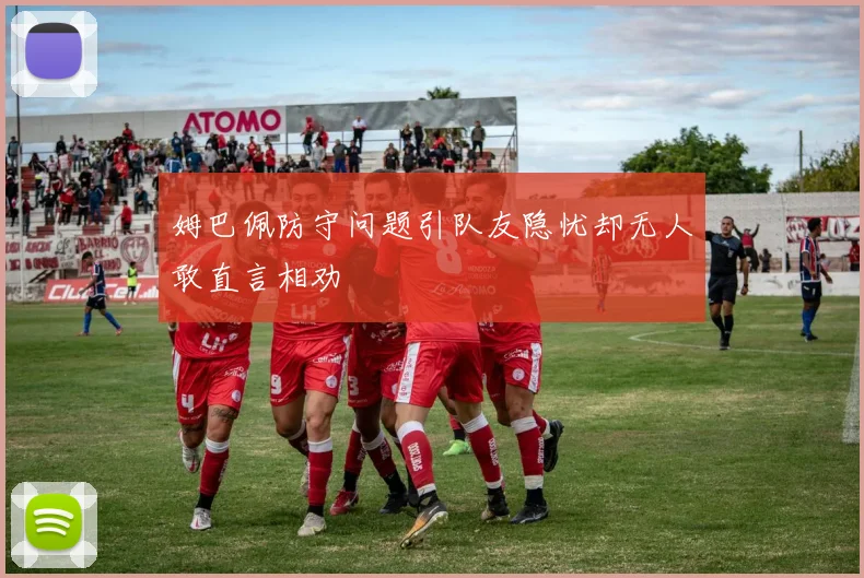 姆巴佩防守问题引队友隐忧却无人敢直言相劝