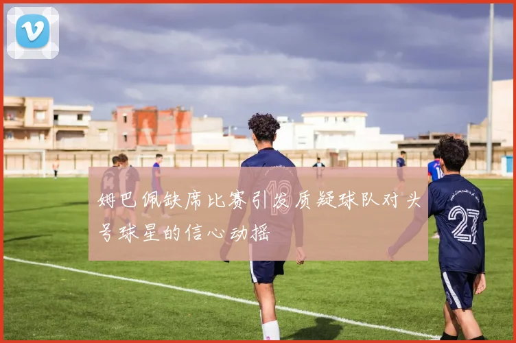 姆巴佩缺席比赛引发质疑球队对头号球星的信心动摇