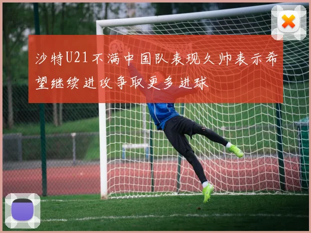沙特U21不满中国队表现久帅表示希望继续进攻争取更多进球