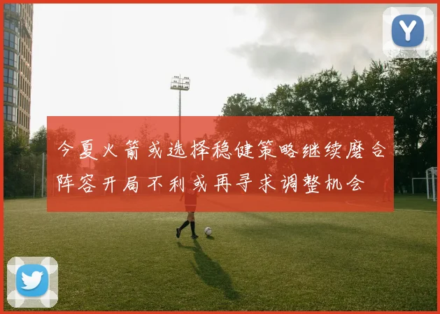 今夏火箭或选择稳健策略继续磨合阵容开局不利或再寻求调整机会