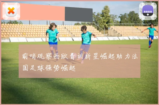前哨观察西欧青训新星崛起助力法国足球强势崛起