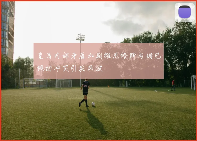 皇马内部矛盾加剧维尼修斯与姆巴佩的冲突引发风波