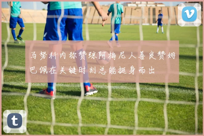 马努科内称赞琼阿梅尼人善良赞姆巴佩在关键时刻总能挺身而出