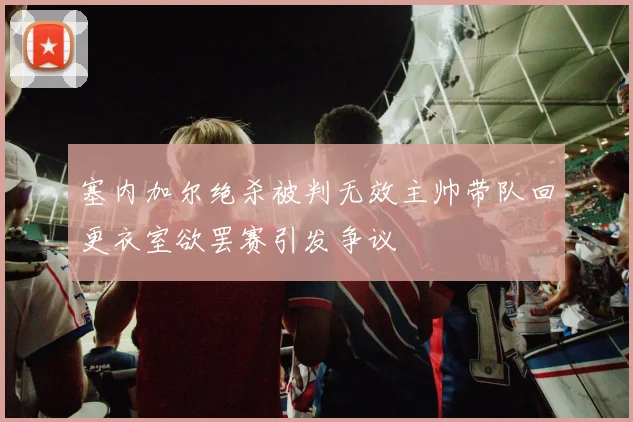塞内加尔绝杀被判无效主帅带队回更衣室欲罢赛引发争议