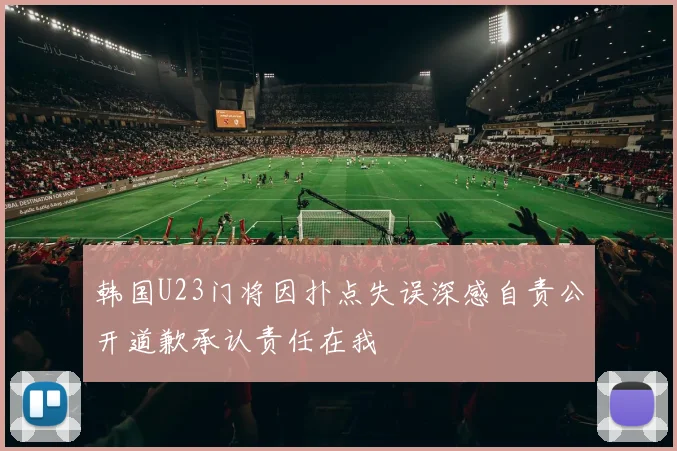 韩国U23门将因扑点失误深感自责公开道歉承认责任在我