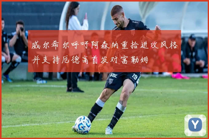 威尔希尔呼吁阿森纳重拾进攻风格并支持厄德高首发对富勒姆
